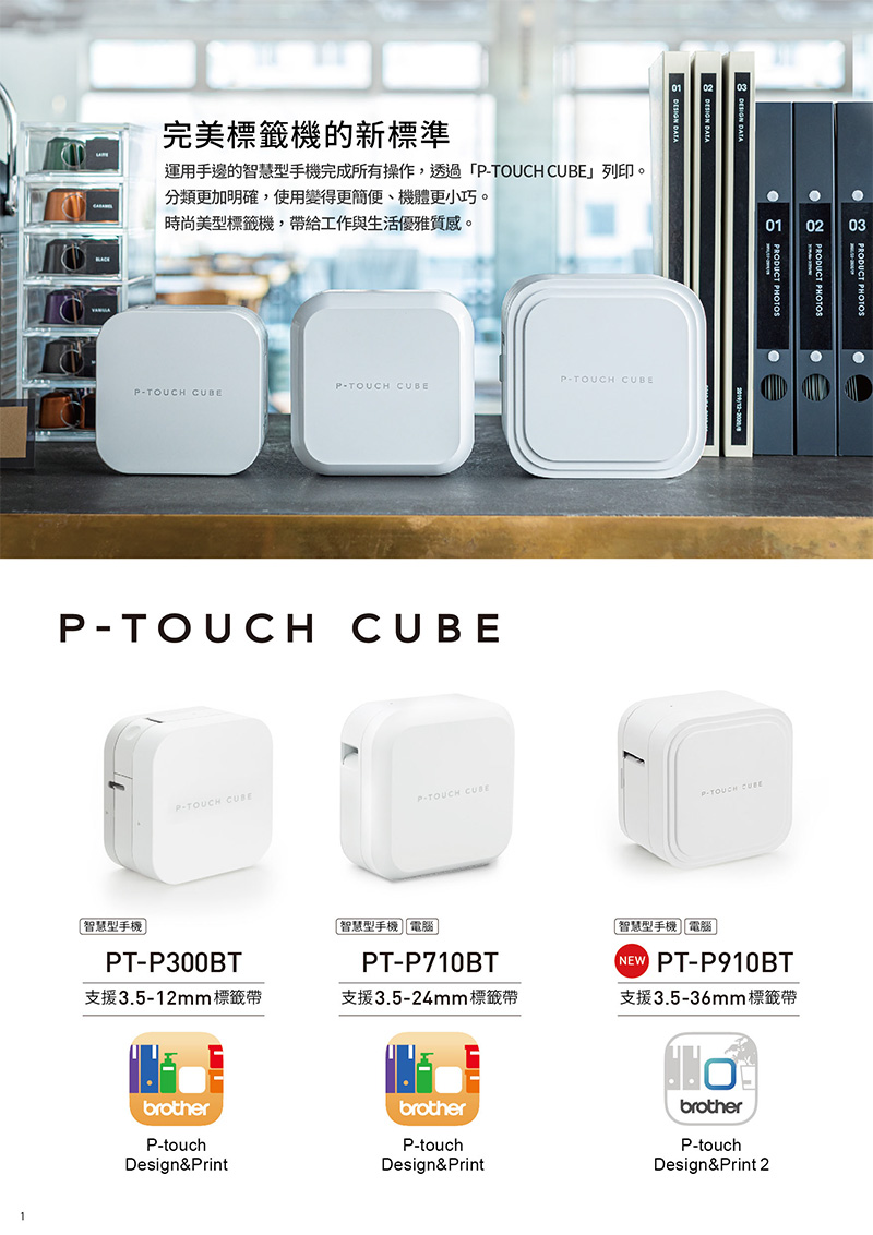 完美標籤機的新標準運用手邊的智慧型手機完成所有操作,透過「TOUCH 」列印。分類更加明確,使用變得更簡便、機體更小巧。時尚美型標籤機,帶給工作與生活優雅質感。PTOUCH PTOUCH CUBEP-TOUCH CUBEP-TOUCH CUBE-TOUCH CUBE智慧型手機PT-P300BTP-TOUCH CUBE智慧型手機電腦PT-P710BT支援3.5-12mm 標籤帶支援3.5-24mm 標籤帶brotherbrotherP-touchP-touchDesign&PrintDesign&Print01 0203 PHOTOSPRODUCT PHOTOSPRODUCT PHOTOSP-TOUCH CUBE智慧型手機電腦NEW PT-P910BT支援3.5-36mm 標籤帶brotherP-touchDesign&Print 2