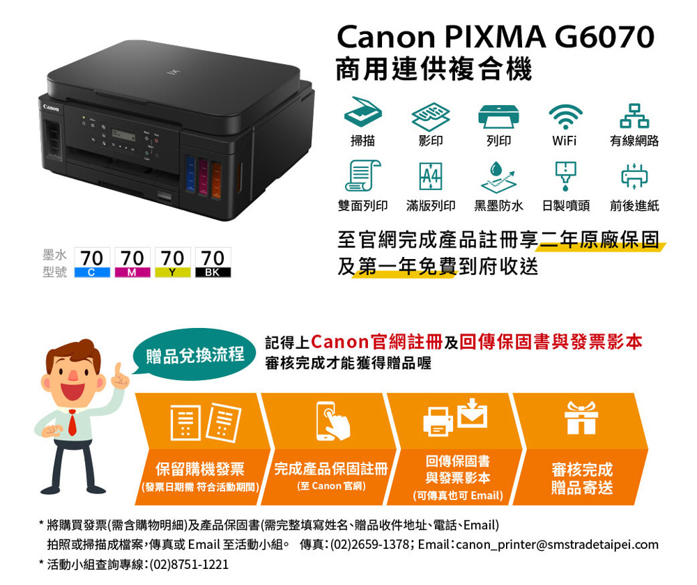 Canon PIXMA G6070商用連供複合機掃描影印列印WiFi有線網路雙面列印 滿版列印 黑墨防水 日製噴頭前後進紙至官網完成產品註冊享二年原廠保固墨水 70 70 70 70型號CMY BK及第一年免費到府收送贈品兌換流程記得上Canon官網註冊及回傳保固書與發票影本審核完成才能獲得贈品喔保留購機發票(發票日期需符合活動期間)完成產品保固註冊(至 Canon 官網)回傳保固書與發票影本審核完成贈品寄送(可傳真也可 Email)*將購買發票(需含購物明細)及產品保固書(需完整填寫姓名、贈品收件地址、電話、Email)拍照或掃描成檔案傳真或 Email 至活動小組。 傳真:(02)2659-1378; Email:canon_printer@smstradetaipei.com*活動小組查詢專線:(02)8751-1221