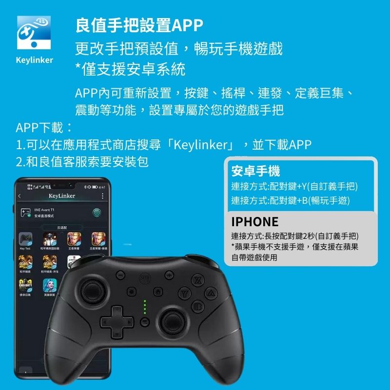 linkerPP下載:良值手把設置APP更改手把預設值,暢玩手機遊戲*僅支援安卓系統APP內可重新設置,按鍵、搖桿、連發、定義巨集、震動等功能,設置專屬於您的遊戲手把1.可以在應用程式商店搜尋「Keylinker」,並下載APP2.和良值客服索要安裝包KeyLinker  安卓直连模式Key 王者安卓手機連接方式:配對鍵+Y(自訂義手把)|連接方式:配對鍵+(暢玩手遊)IPHONE連接方式:長按配對鍵2秒(自訂義手把)*蘋果手機不支援手遊,僅支援在蘋果自帶遊戲使用BA