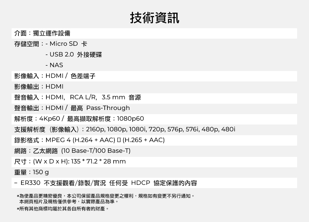 介面:獨立運作設備存儲空間:-Micro SD 卡- USB 2.0 外接硬碟技術資訊- NAS影像輸入:HDMI /色差端子影像輸出:HDMI聲音輸入:HDMI,RCA L/R,3.5mm音源聲音輸出:HDMI/最高 Pass-Through解析度:4Kp60/最高擷取解析度:1080p60支援解析度(影像輸入):2160p, 1080p, 1080i, 720p, 576p, 576i, 480p, 480i錄影格式:MPEG4 (H.264 + AAC)(H.265 + AAC)網路:乙太網路(10 Base-T/100 Base-T)尺寸:(  H): 135 * 71.2 * 28 mm重量:150gp-ER330 不支援觀看/錄製/實況 任何受 HDCP 協定保護的內容*為使產品更精密優良,本公司保留產品規格變更之權利,規格如有變更不另行通知。本網頁相片及規格僅供參考,以實際產品為準。*所有其他商標均屬於其各自所有者的財產。