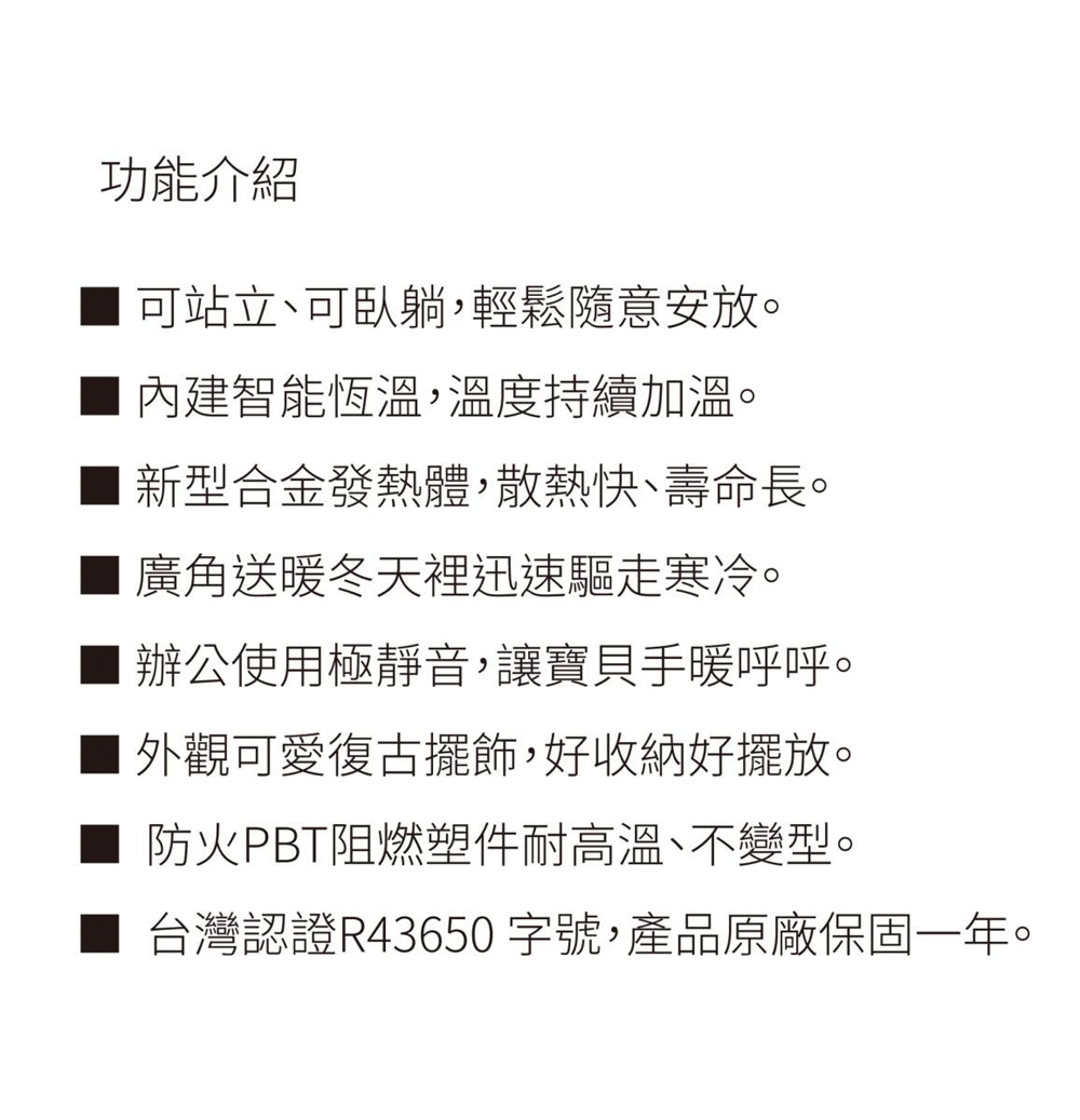 功能介紹可站立、可臥躺,輕鬆隨意安放。內建智能恆溫,溫度持續加溫。新型合金發熱體,散熱快、壽命長。廣角送暖冬天裡迅速驅走寒冷。■ 辦公使用極靜音,讓寶貝手暖呼呼。外觀可愛復古擺飾,好收納好擺放。防火PBT阻燃塑件耐高溫、不變型。台灣認證R43650 字號,產品原廠保固一年。